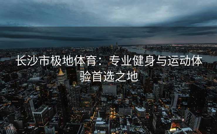 长沙市极地体育：专业健身与运动体验首选之地