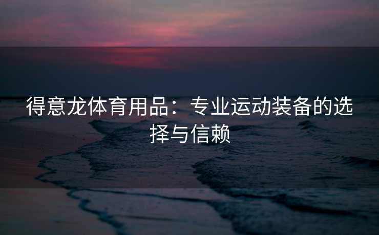 得意龙体育用品：专业运动装备的选择与信赖