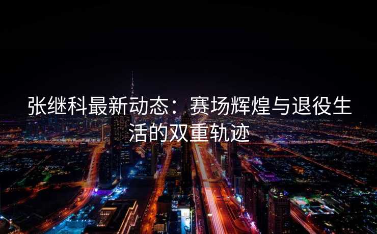 张继科最新动态：赛场辉煌与退役生活的双重轨迹