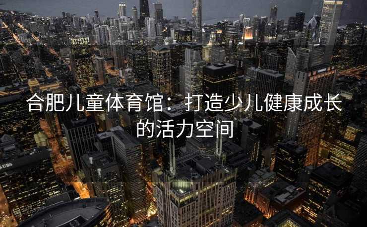 合肥儿童体育馆：打造少儿健康成长的活力空间