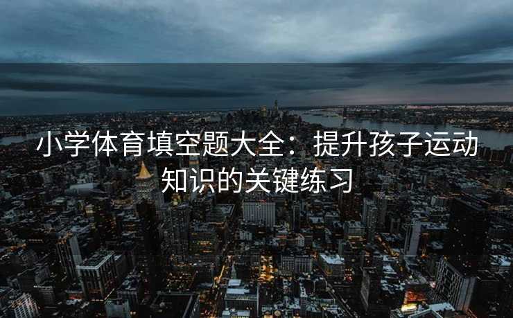 小学体育填空题大全：提升孩子运动知识的关键练习