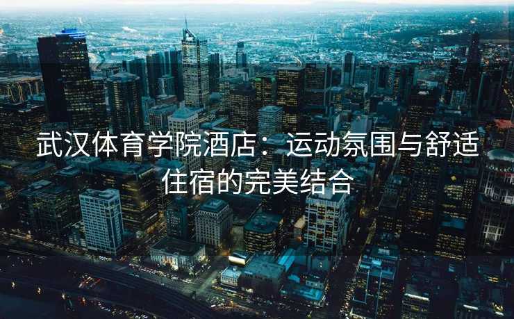 武汉体育学院酒店：运动氛围与舒适住宿的完美结合