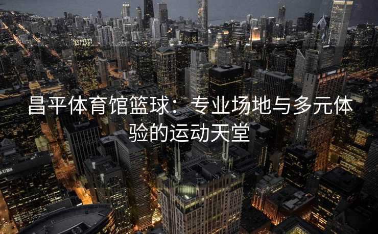 昌平体育馆篮球：专业场地与多元体验的运动天堂