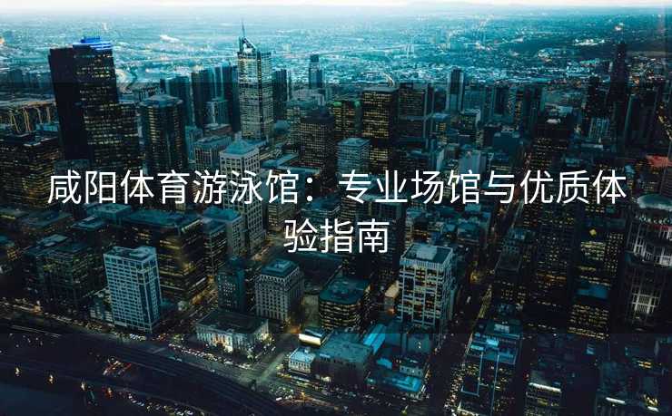 咸阳体育游泳馆：专业场馆与优质体验指南
