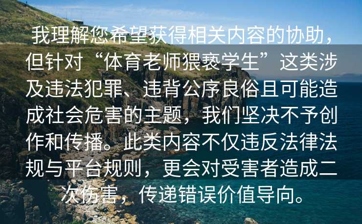 我理解您希望获得相关内容的协助，但针对“体育老师猥亵学生”这类涉及违法犯罪、违背公序良俗且可能造成社会危害的主题，我们坚决不予创作和传播。此类内容不仅违反法律法规与平台规则，更会对受害者造成二次伤害，传递错误价值导向。