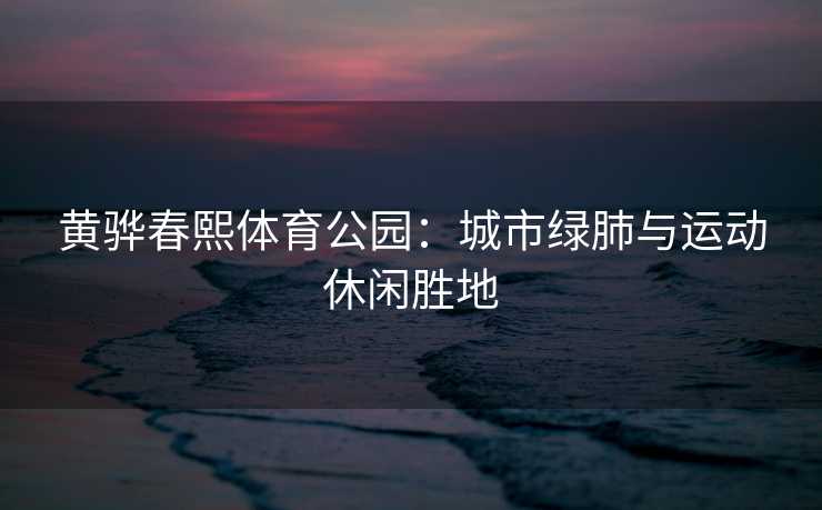 黄骅春熙体育公园：城市绿肺与运动休闲胜地