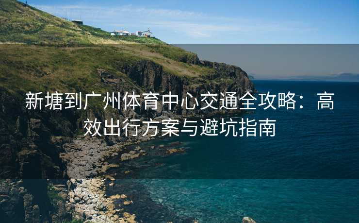 新塘到广州体育中心交通全攻略：高效出行方案与避坑指南