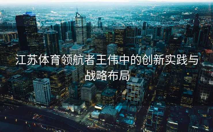 江苏体育领航者王伟中的创新实践与战略布局