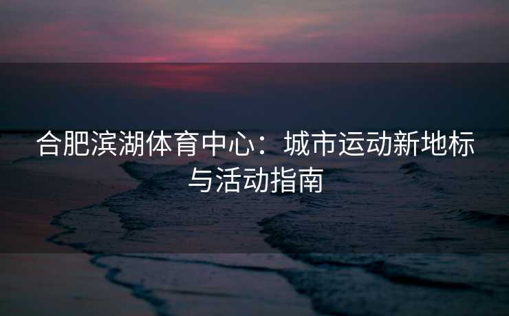 合肥滨湖体育中心：城市运动新地标与活动指南