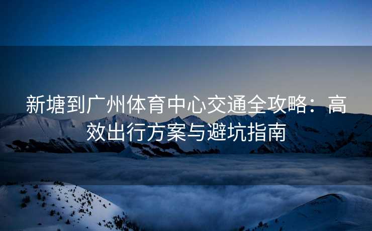 新塘到广州体育中心交通全攻略：高效出行方案与避坑指南