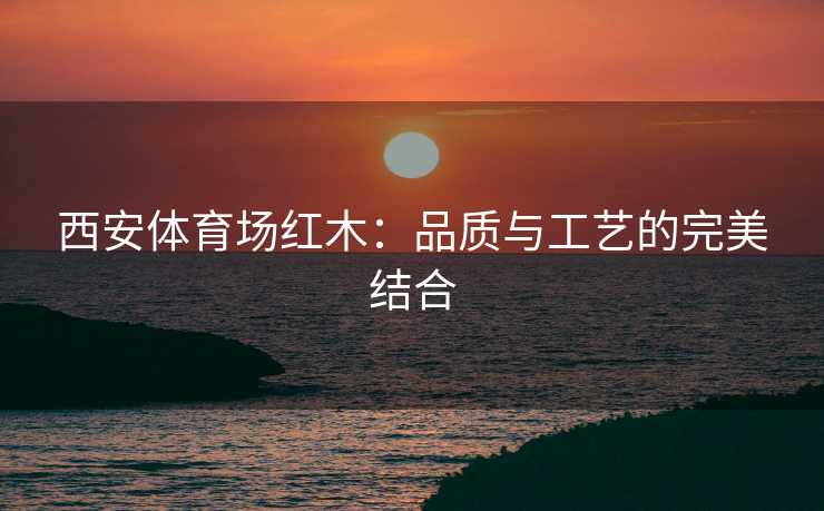 西安体育场红木：品质与工艺的完美结合