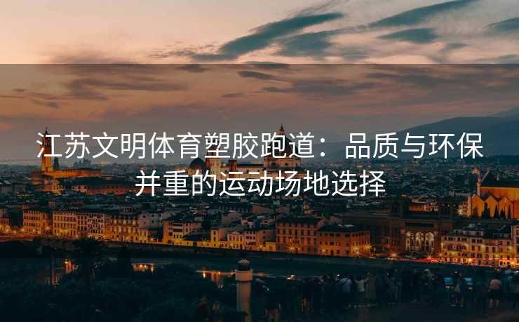 江苏文明体育塑胶跑道：品质与环保并重的运动场地选择