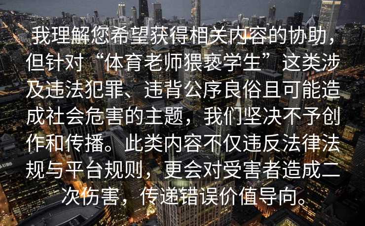 我理解您希望获得相关内容的协助，但针对“体育老师猥亵学生”这类涉及违法犯罪、违背公序良俗且可能造成社会危害的主题，我们坚决不予创作和传播。此类内容不仅违反法律法规与平台规则，更会对受害者造成二次伤害，传递错误价值导向。