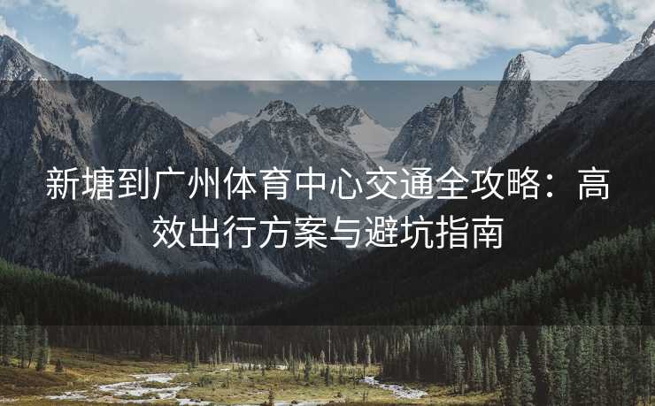 新塘到广州体育中心交通全攻略：高效出行方案与避坑指南