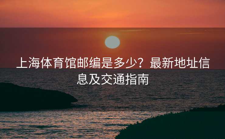 上海体育馆邮编是多少？最新地址信息及交通指南