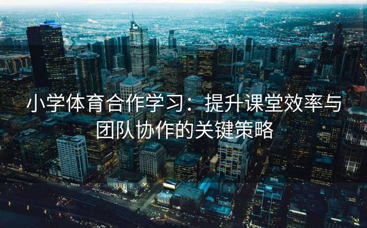 小学体育合作学习：提升课堂效率与团队协作的关键策略