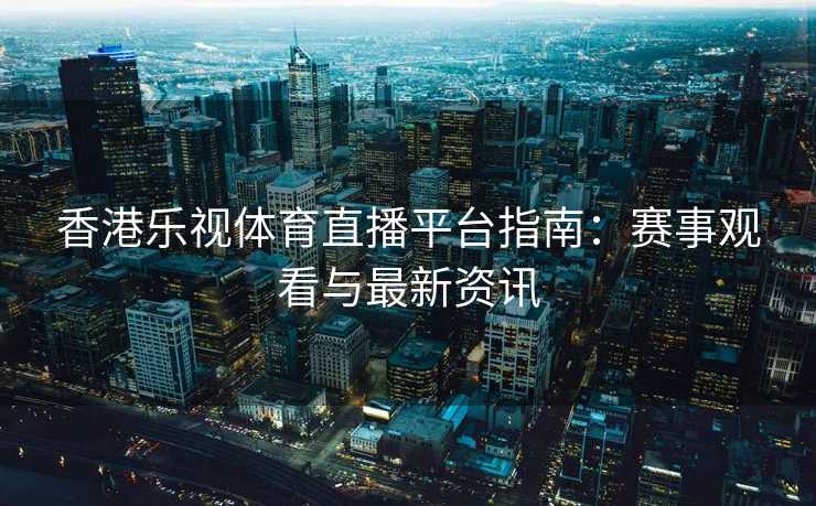 香港乐视体育直播平台指南：赛事观看与最新资讯