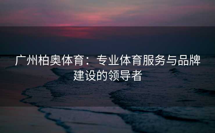 广州柏奥体育：专业体育服务与品牌建设的领导者