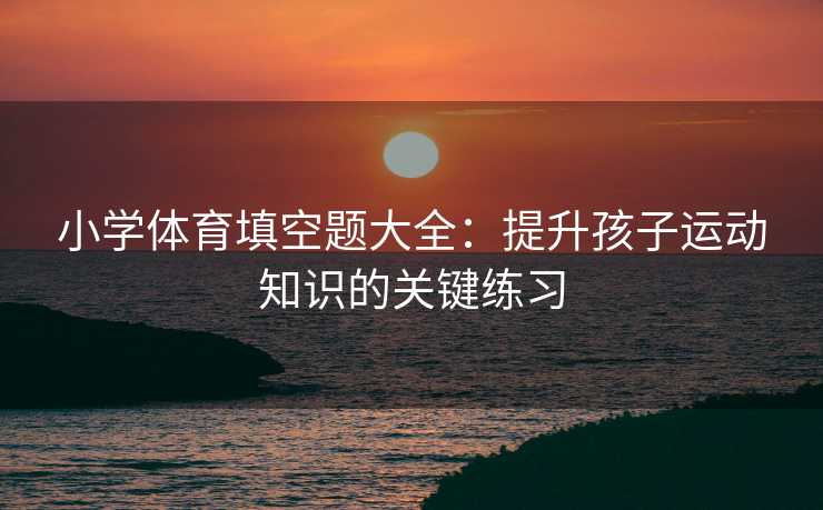 小学体育填空题大全：提升孩子运动知识的关键练习