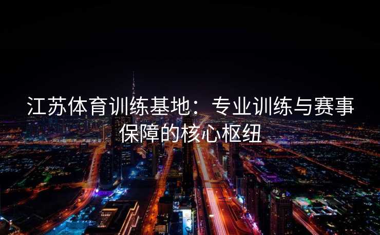江苏体育训练基地：专业训练与赛事保障的核心枢纽