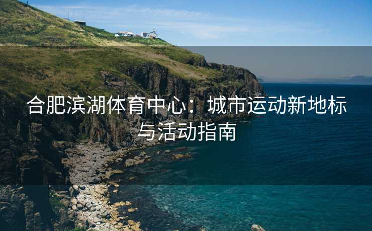 合肥滨湖体育中心：城市运动新地标与活动指南