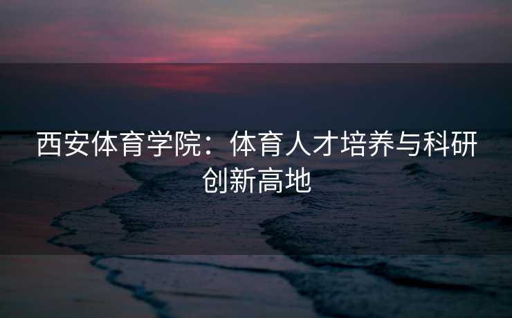 西安体育学院：体育人才培养与科研创新高地