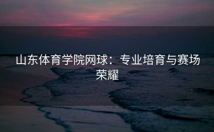 山东体育学院网球：专业培育与赛场荣耀
