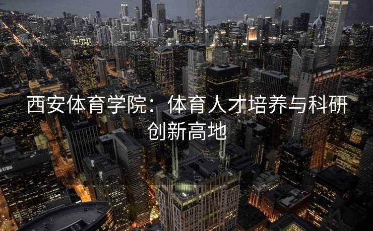 西安体育学院：体育人才培养与科研创新高地