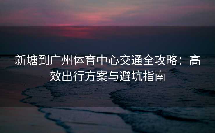 新塘到广州体育中心交通全攻略：高效出行方案与避坑指南