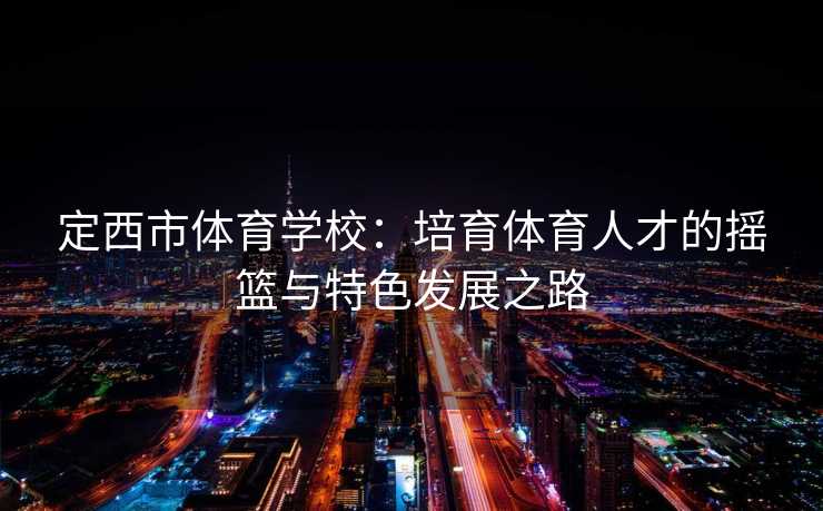 定西市体育学校：培育体育人才的摇篮与特色发展之路