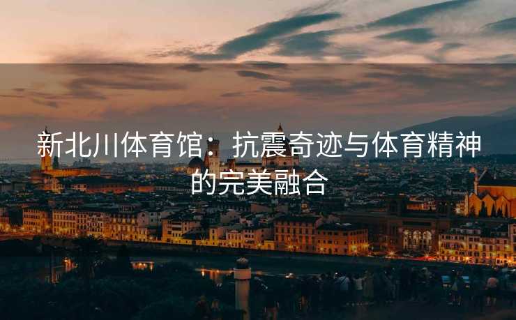 新北川体育馆：抗震奇迹与体育精神的完美融合