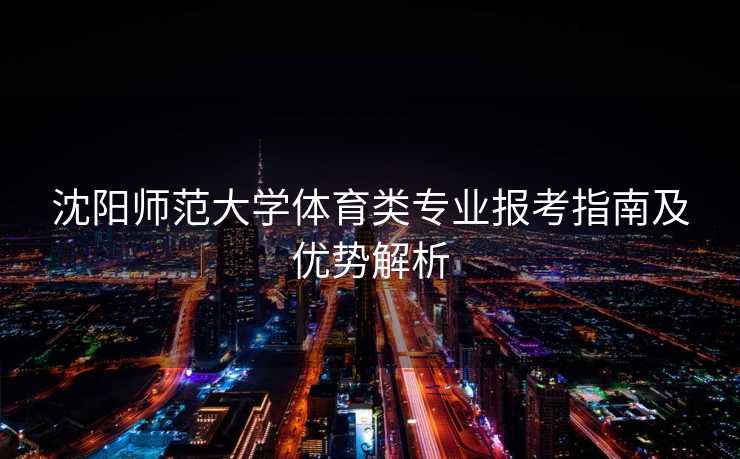 沈阳师范大学体育类专业报考指南及优势解析