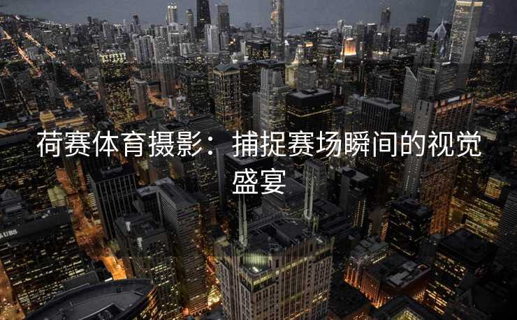 荷赛体育摄影：捕捉赛场瞬间的视觉盛宴