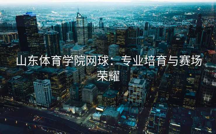山东体育学院网球：专业培育与赛场荣耀
