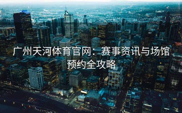 广州天河体育官网：赛事资讯与场馆预约全攻略