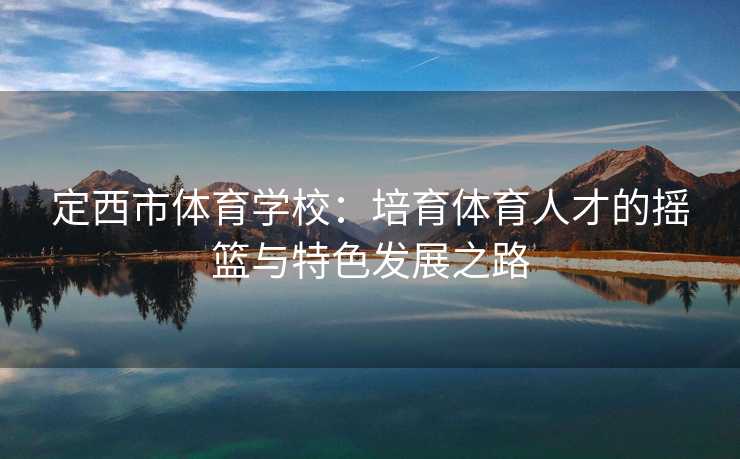 定西市体育学校：培育体育人才的摇篮与特色发展之路