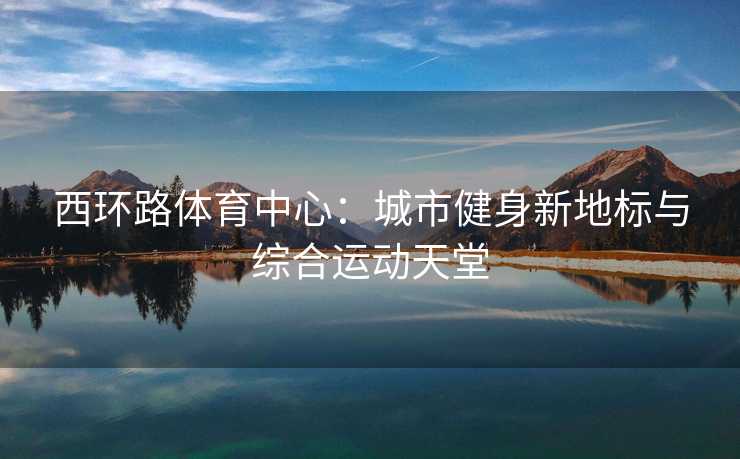 西环路体育中心：城市健身新地标与综合运动天堂