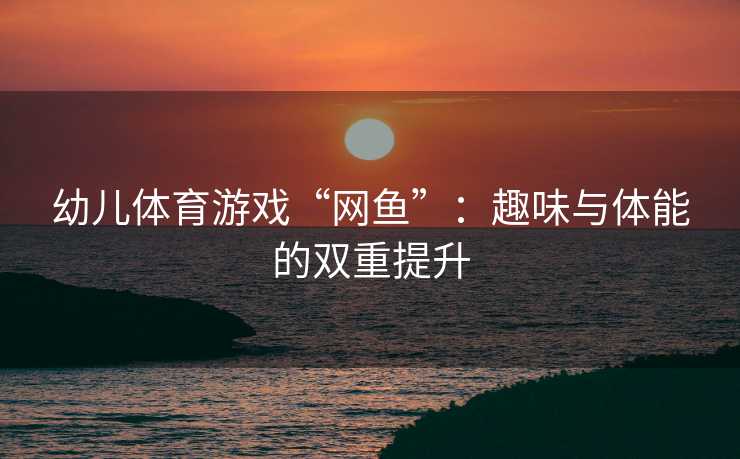 幼儿体育游戏“网鱼”：趣味与体能的双重提升