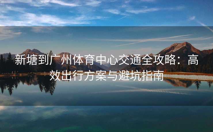 新塘到广州体育中心交通全攻略：高效出行方案与避坑指南