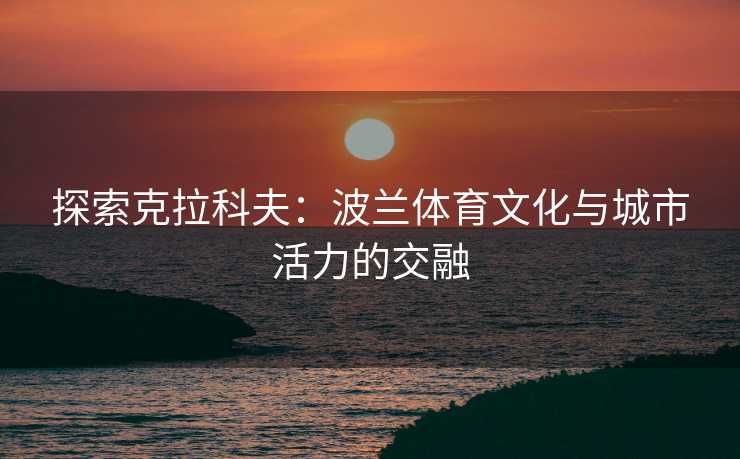 探索克拉科夫：波兰体育文化与城市活力的交融