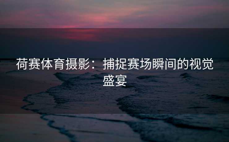 荷赛体育摄影：捕捉赛场瞬间的视觉盛宴