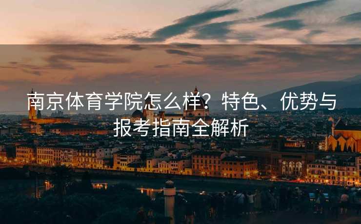南京体育学院怎么样？特色、优势与报考指南全解析