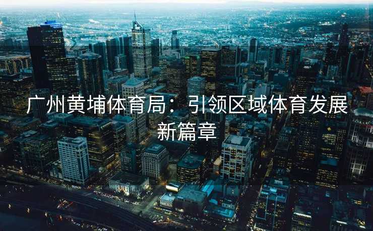 广州黄埔体育局：引领区域体育发展新篇章