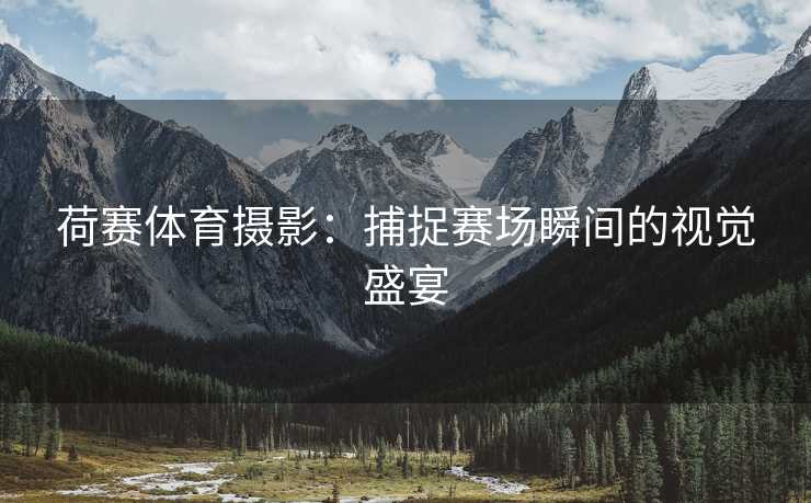 荷赛体育摄影：捕捉赛场瞬间的视觉盛宴