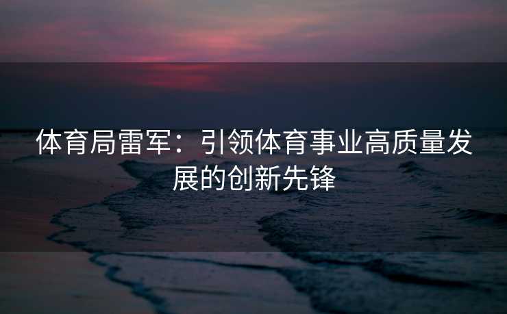体育局雷军：引领体育事业高质量发展的创新先锋
