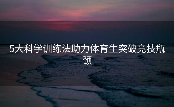 5大科学训练法助力体育生突破竞技瓶颈