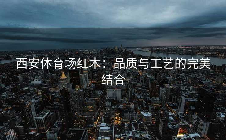 西安体育场红木：品质与工艺的完美结合