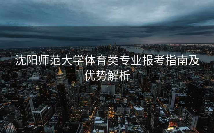 沈阳师范大学体育类专业报考指南及优势解析
