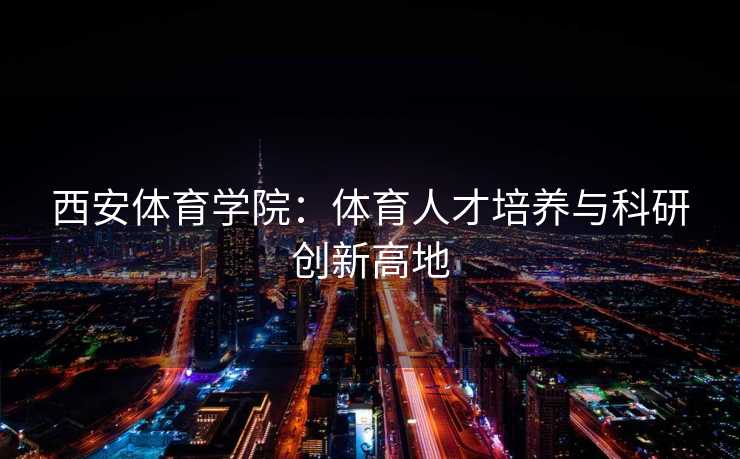 西安体育学院：体育人才培养与科研创新高地
