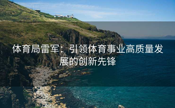 体育局雷军：引领体育事业高质量发展的创新先锋